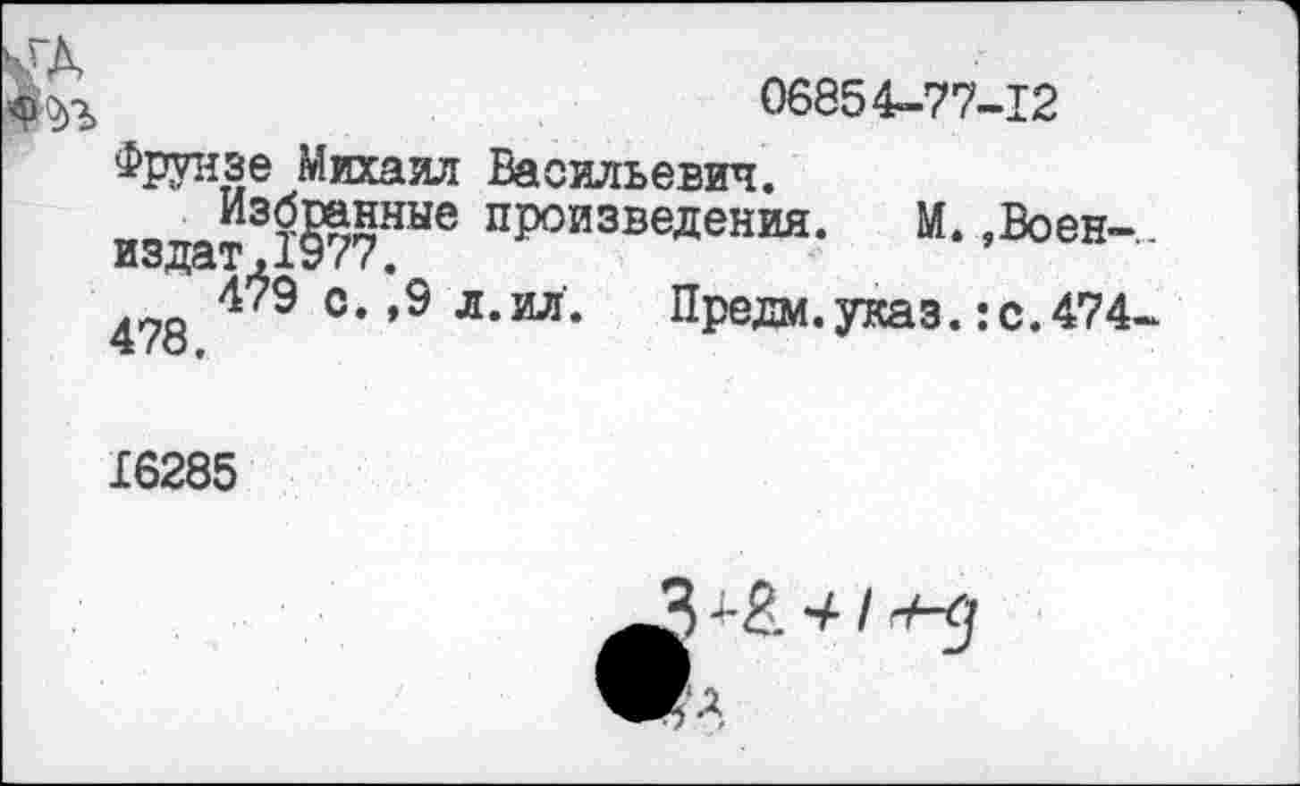 ﻿ГД
06854-77-12
Фрунзе Михаил Васильевич.
произведения. М. ,Воен-..
издат .1У (с <
478 4?9 °‘*9 Л*ИЛ* Предм.указ.:с.474-
16285